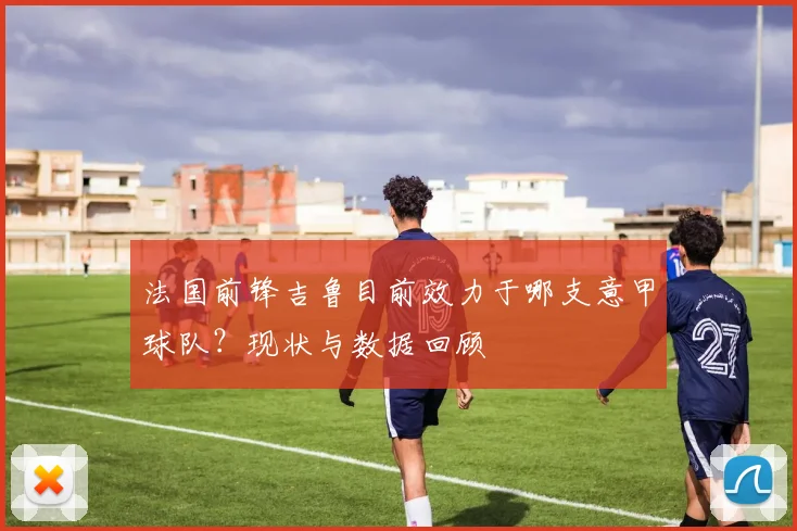 法国前锋吉鲁目前效力于哪支意甲球队？现状与数据回顾