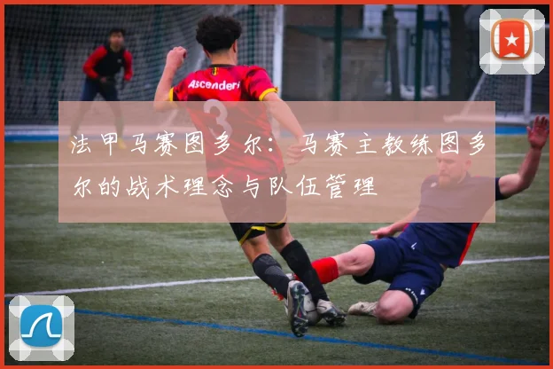 法甲马赛图多尔：马赛主教练图多尔的战术理念与队伍管理