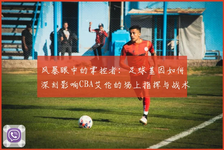 风暴眼中的掌控者:足球基因如何深刻影响CBA艾伦的场上指挥与战术思维