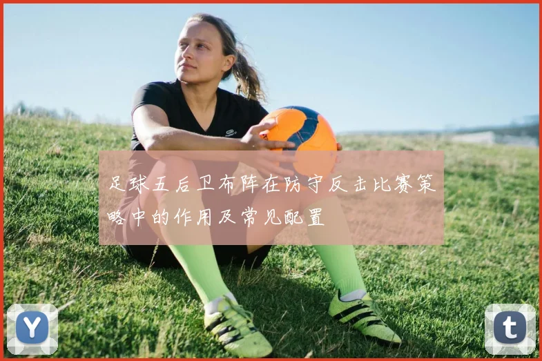 足球五后卫布阵在防守反击比赛策略中的作用及常见配置