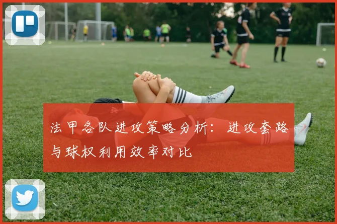 法甲各队进攻策略分析：进攻套路与球权利用效率对比